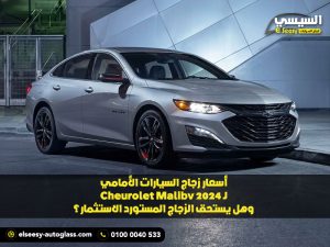 أسعار زجاج السيارات الأمامي لـ Chevrolet Malibu 2024 وهل يستحق الزجاج المستورد الاستثمار؟